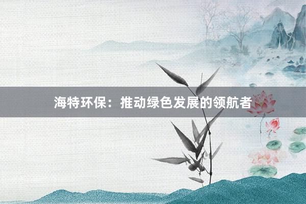 海特环保：推动绿色发展的领航者